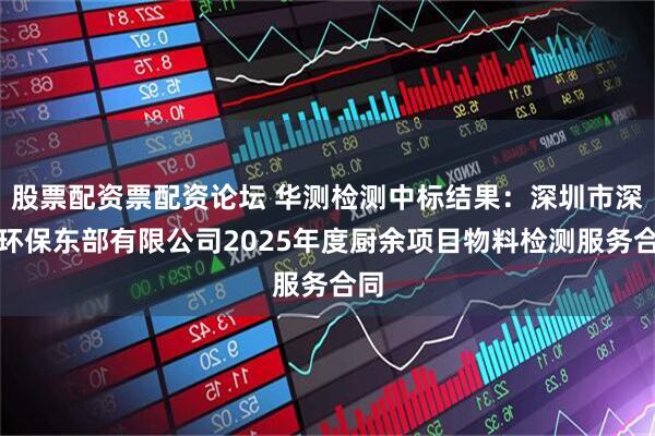 股票配资票配资论坛 华测检测中标结果：深圳市深能环保东部有限公司2025年度厨余项目物料检测服务合同