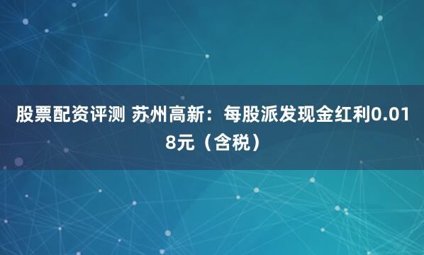 股票配资评测 苏州高新：每股派发现金红利0.018元（含税）