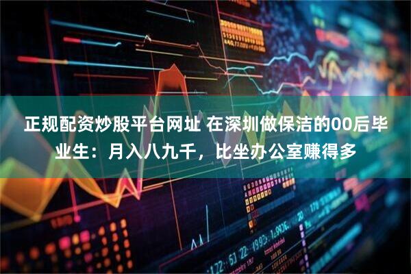 正规配资炒股平台网址 在深圳做保洁的00后毕业生:月入八九千,比坐办公室赚得多