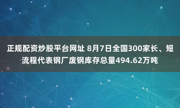 正规配资炒股平台网址 8月7日全国300家长、短流程代表钢厂废钢库存总量494.62万吨