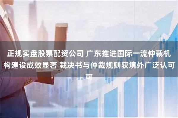 正规实盘股票配资公司 广东推进国际一流仲裁机构建设成效显著 裁决书与仲裁规则获境外广泛认可