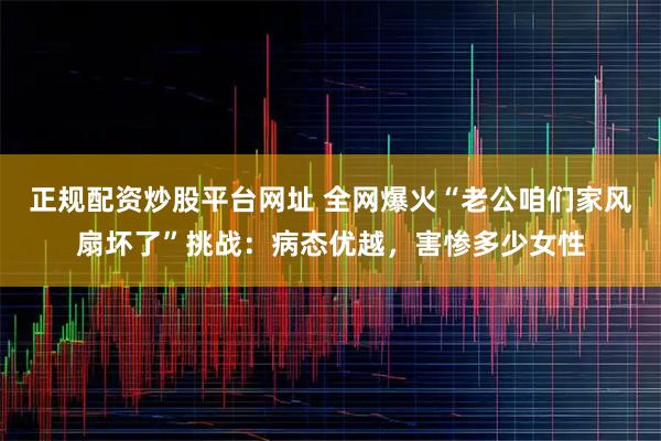 正规配资炒股平台网址 全网爆火“老公咱们家风扇坏了”挑战:病态优越,害惨多少女性