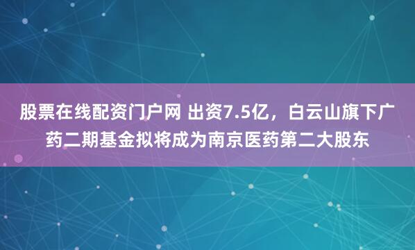 股票在线配资门户网 出资7.5亿，白云山旗下广药二期基金拟将成为南京医药第二大股东