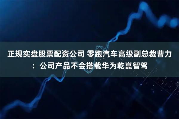 正规实盘股票配资公司 零跑汽车高级副总裁曹力：公司产品不会搭载华为乾崑智驾
