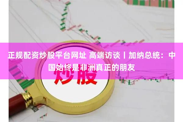 正规配资炒股平台网址 高端访谈丨加纳总统：中国始终是非洲真正的朋友