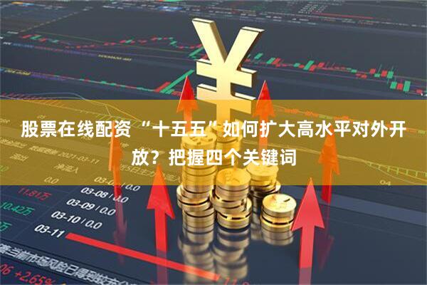 股票在线配资 “十五五”如何扩大高水平对外开放?把握四个关键词
