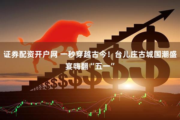 证券配资开户网 一秒穿越古今！台儿庄古城国潮盛宴嗨翻“五一”