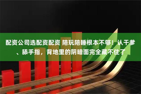 配资公司选配资配资 陪玩陪睡根本不够！认干爹、舔手指，背地里的阴暗面完全藏不住了