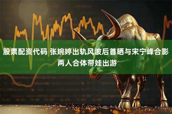 股票配资代码 张婉婷出轨风波后首晒与宋宁峰合影 两人合体带娃出游