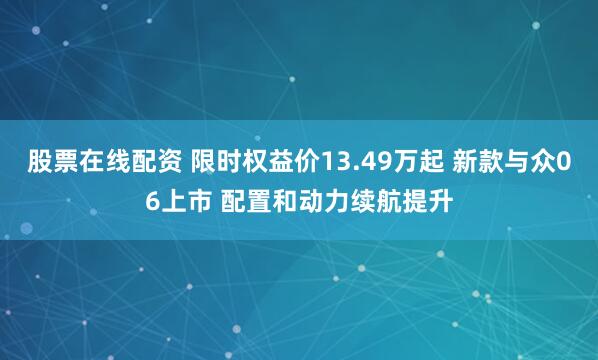 股票在线配资 限时权益价13.49万起 新款与众06上市 配置和动力续航提升