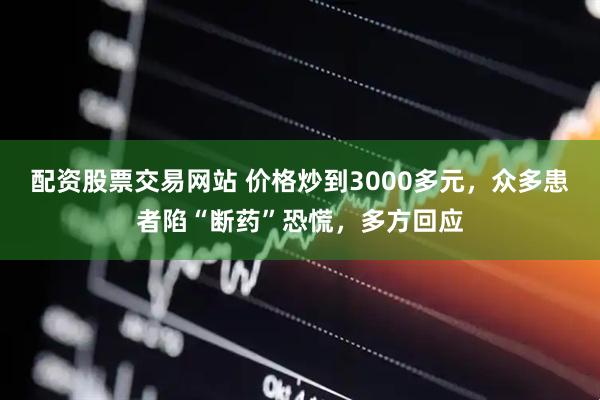 配资股票交易网站 价格炒到3000多元，众多患者陷“断药”恐慌，多方回应