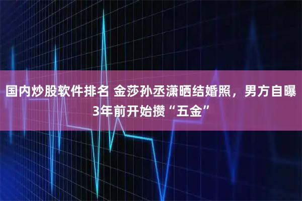 国内炒股软件排名 金莎孙丞潇晒结婚照,男方自曝3年前开始攒“五金”