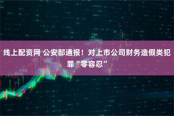 线上配资网 公安部通报！对上市公司财务造假类犯罪“零容忍”