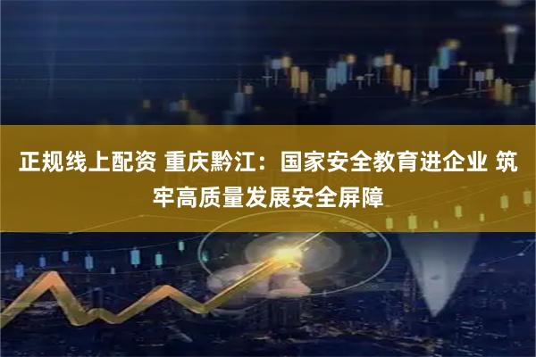 正规线上配资 重庆黔江：国家安全教育进企业 筑牢高质量发展安全屏障