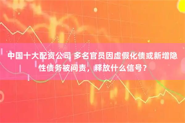 中国十大配资公司 多名官员因虚假化债或新增隐性债务被问责,释放什么信号?