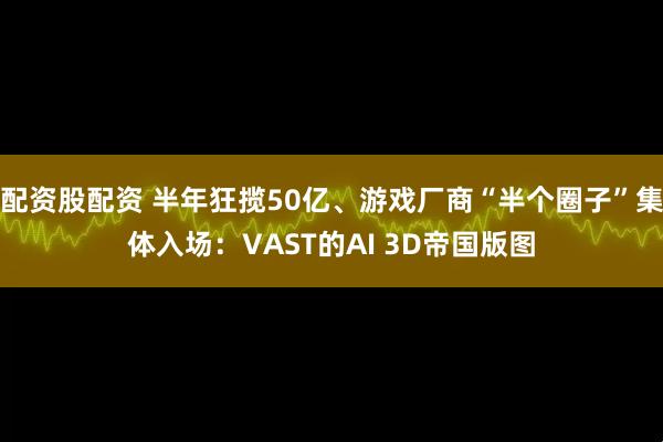 配资股配资 半年狂揽50亿、游戏厂商“半个圈子”集体入场：VAST的AI 3D帝国版图
